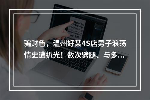 骗财色，温州好某4S店男子浪荡情史遭扒光！数次劈腿、与多人有不正当的男女关系
