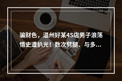 骗财色，温州好某4S店男子浪荡情史遭扒光！数次劈腿、与多人有不正当的男女关系