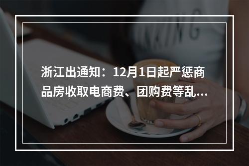 浙江出通知：12月1日起严惩商品房收取电商费、团购费等乱象……