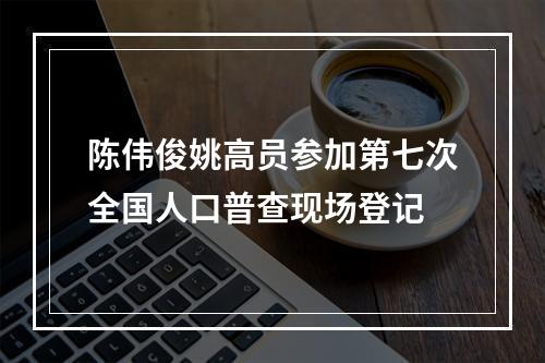 陈伟俊姚高员参加第七次全国人口普查现场登记