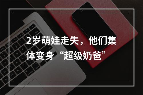 2岁萌娃走失，他们集体变身“超级奶爸”