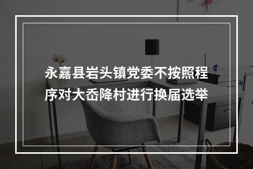 永嘉县岩头镇党委不按照程序对大岙降村进行换届选举