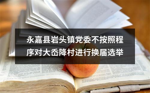 永嘉县岩头镇党委不按照程序对大岙降村进行换届选举