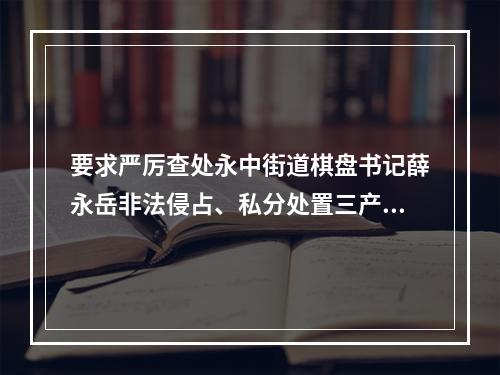 要求严厉查处永中街道棋盘书记薛永岳非法侵占、私分处置三产安置房谋私利违纪违法行为