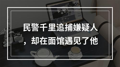 民警千里追捕嫌疑人，却在面馆遇见了他
