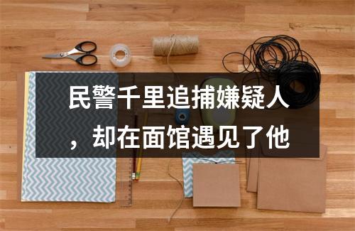 民警千里追捕嫌疑人，却在面馆遇见了他