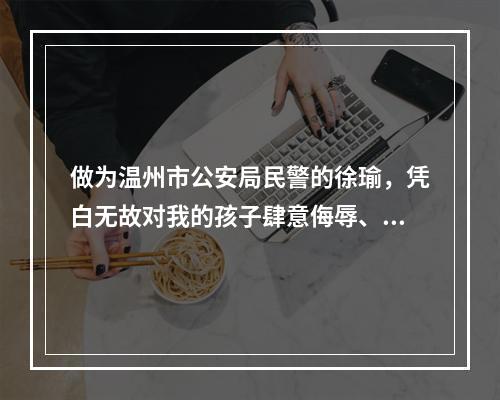 做为温州市公安局民警的徐瑜，凭白无故对我的孩子肆意侮辱、给二个尚小未成年的孩...