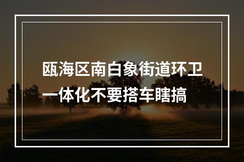 瓯海区南白象街道环卫一体化不要搭车瞎搞