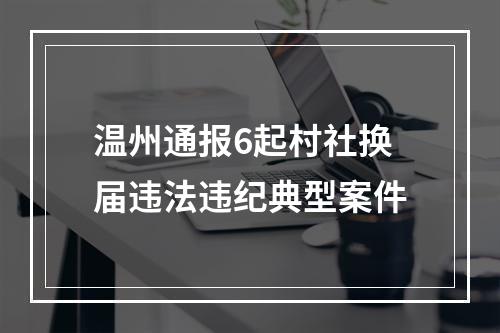 温州通报6起村社换届违法违纪典型案件