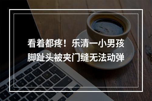 看着都疼！乐清一小男孩脚趾头被夹门缝无法动弹