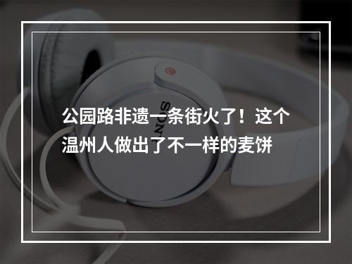 公园路非遗一条街火了！这个温州人做出了不一样的麦饼