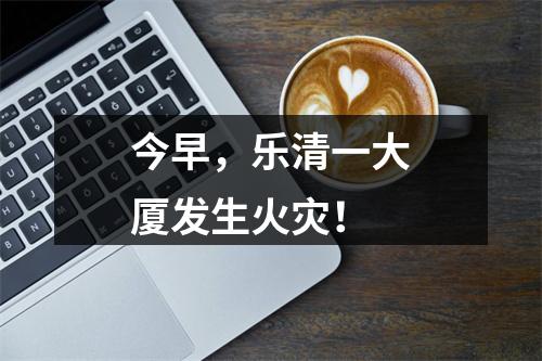 今早，乐清一大厦发生火灾！