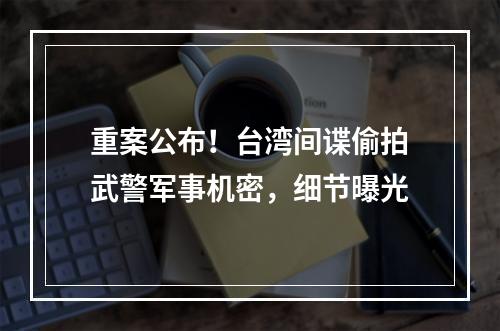 重案公布！台湾间谍偷拍武警军事机密，细节曝光
