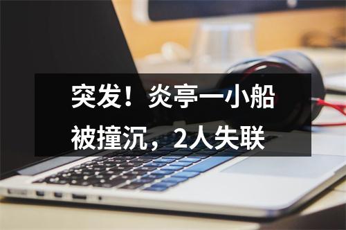 突发！炎亭一小船被撞沉，2人失联