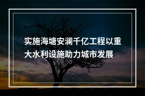 实施海塘安澜千亿工程以重大水利设施助力城市发展