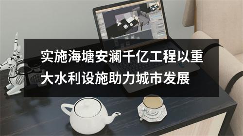实施海塘安澜千亿工程以重大水利设施助力城市发展