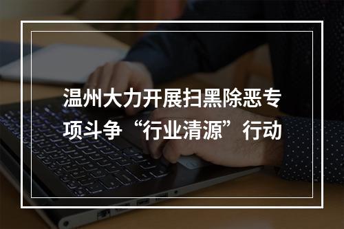 温州大力开展扫黑除恶专项斗争“行业清源”行动