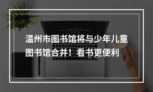 温州市图书馆将与少年儿童图书馆合并！看书更便利