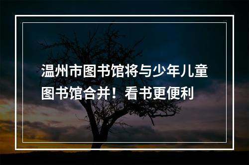 温州市图书馆将与少年儿童图书馆合并！看书更便利