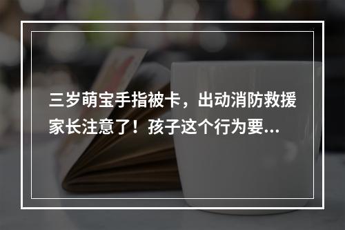 三岁萌宝手指被卡，出动消防救援家长注意了！孩子这个行为要留心