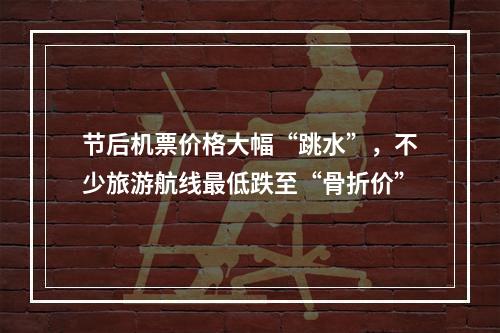 节后机票价格大幅“跳水”，不少旅游航线最低跌至“骨折价”