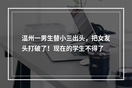 温州一男生替小三出头，把女友头打破了！现在的学生不得了