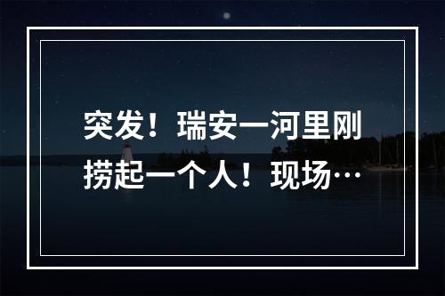 突发！瑞安一河里刚捞起一个人！现场…