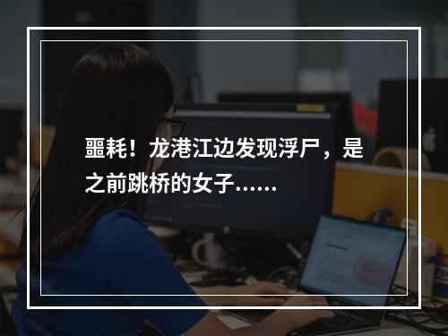 噩耗！龙港江边发现浮尸，是之前跳桥的女子......