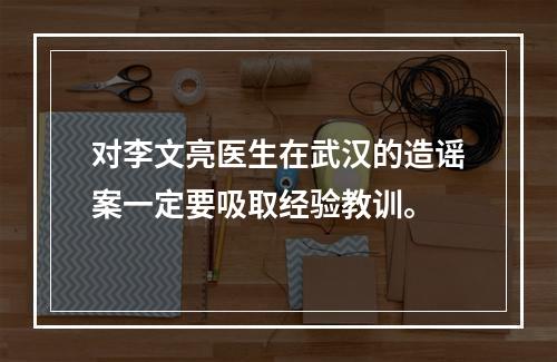 对李文亮医生在武汉的造谣案一定要吸取经验教训。