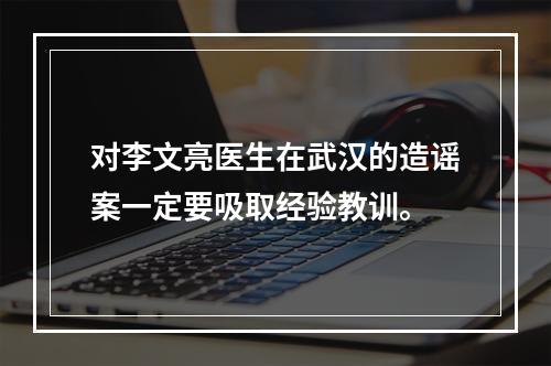 对李文亮医生在武汉的造谣案一定要吸取经验教训。
