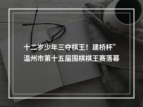 十二岁少年三夺棋王！建桥杯”温州市第十五届围棋棋王赛落幕