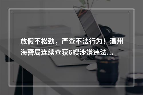 放假不松劲，严查不法行为！温州海警局连续查获6艘涉嫌违法船舶