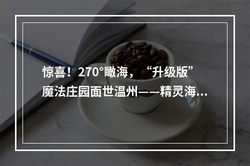 惊喜！270°瞰海，“升级版”魔法庄园面世温州——精灵海岸城展开放了，惊艳无比！