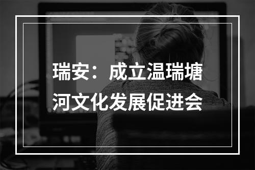 瑞安：成立温瑞塘河文化发展促进会