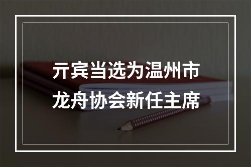 亓宾当选为温州市龙舟协会新任主席
