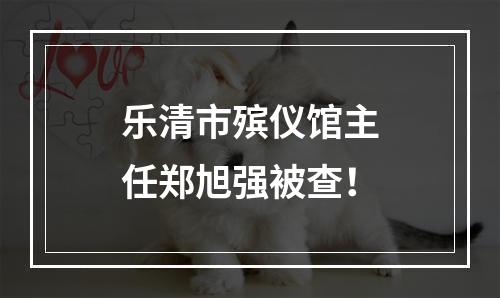 乐清市殡仪馆主任郑旭强被查！