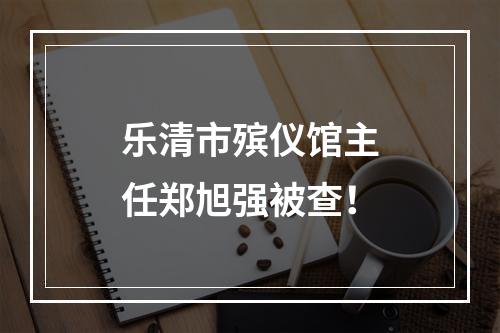 乐清市殡仪馆主任郑旭强被查！