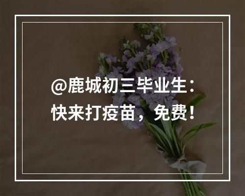 @鹿城初三毕业生：快来打疫苗，免费！