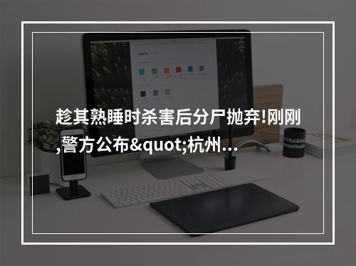 趁其熟睡时杀害后分尸抛弃!刚刚,警方公布"杭州女子失踪案"侦破详情