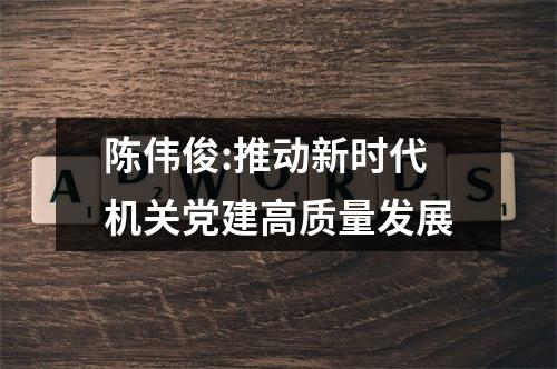 陈伟俊:推动新时代机关党建高质量发展