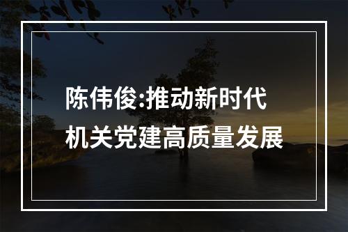 陈伟俊:推动新时代机关党建高质量发展