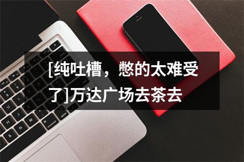 [纯吐槽，憋的太难受了]万达广场去茶去
