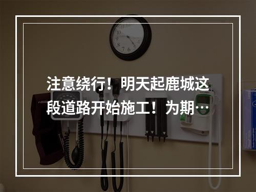 注意绕行！明天起鹿城这段道路开始施工！为期…