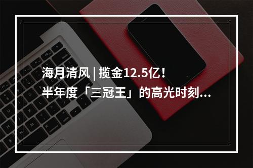 海月清风 | 揽金12.5亿！半年度「三冠王」的高光时刻大盘点!
