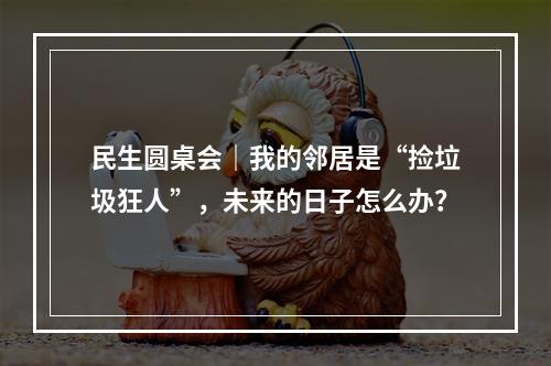 民生圆桌会｜我的邻居是“捡垃圾狂人”，未来的日子怎么办？