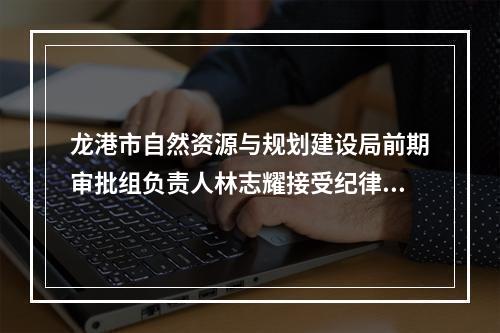 龙港市自然资源与规划建设局前期审批组负责人林志耀接受纪律审查和监察调查