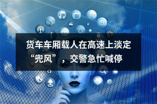 货车车厢载人在高速上淡定“兜风”，交警急忙喊停