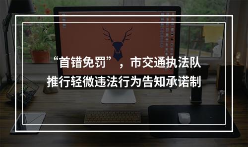 “首错免罚”，市交通执法队推行轻微违法行为告知承诺制