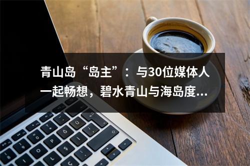 青山岛“岛主”：与30位媒体人一起畅想，碧水青山与海岛度假的体验式旅游