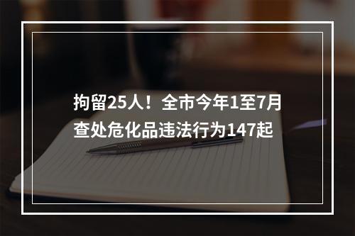 拘留25人！全市今年1至7月查处危化品违法行为147起